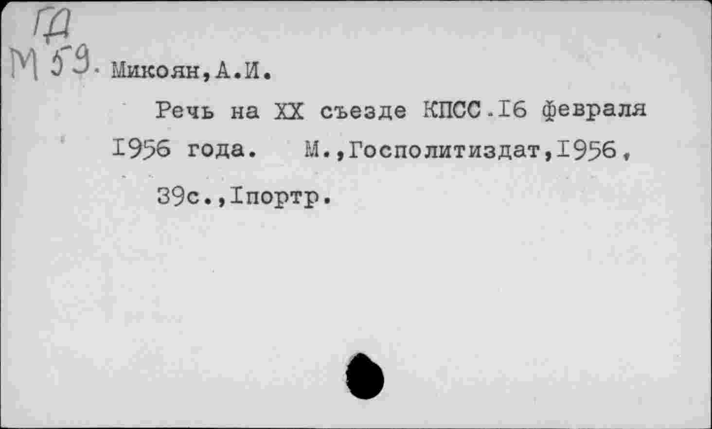 ﻿• Микоян,А.И.
Речь на XX съезде КПСС-16 февраля 19% года. М.,Госполитиздат,1956,
39с.,1портр.